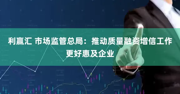 利赢汇 市场监管总局：推动质量融资增信工作更好惠及企业