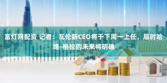 富灯网配资 记者：瓦伦新CEO将于下周一上任，届时哈维-格拉的未来将明确