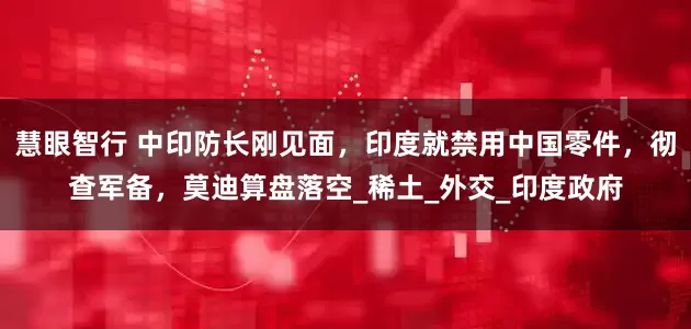 慧眼智行 中印防长刚见面，印度就禁用中国零件，彻查军备，莫迪算盘落空_稀土_外交_印度政府