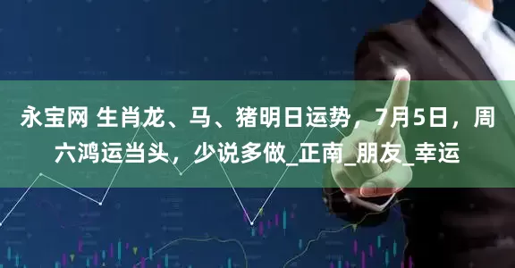 永宝网 生肖龙、马、猪明日运势，7月5日，周六鸿运当头，少说多做_正南_朋友_幸运