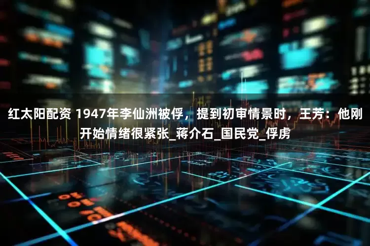 红太阳配资 1947年李仙洲被俘，提到初审情景时，王芳：他刚开始情绪很紧张_蒋介石_国民党_俘虏