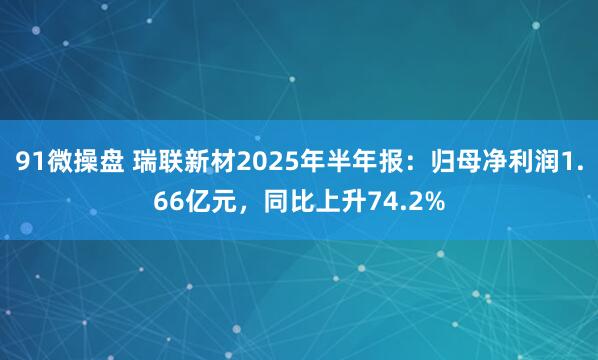 91微操盘 瑞联新材2025年半年报：归母净利润1.66亿元，同比上升74.2%