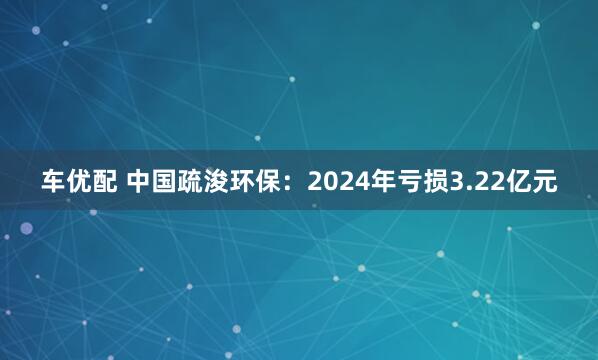 车优配 中国疏浚环保：2024年亏损3.22亿元