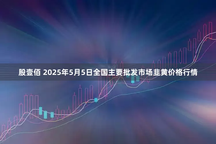 股壹佰 2025年5月5日全国主要批发市场韭黄价格行情