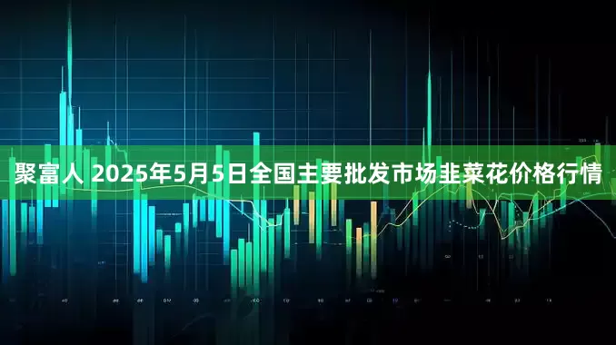 聚富人 2025年5月5日全国主要批发市场韭菜花价格行情