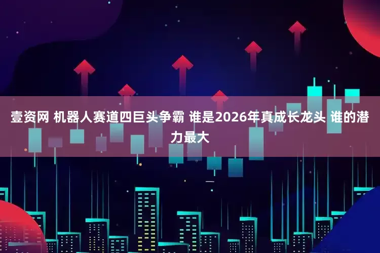 壹资网 机器人赛道四巨头争霸 谁是2026年真成长龙头 谁的潜力最大
