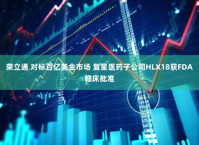 荣立通 对标百亿美金市场 复星医药子公司HLX18获FDA临床批准