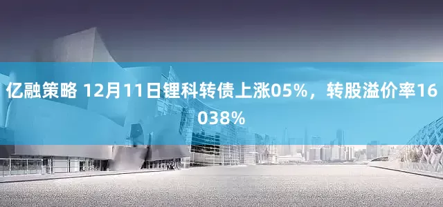 亿融策略 12月11日锂科转债上涨05%，转股溢价率16038%