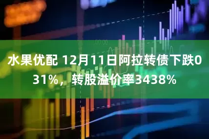 水果优配 12月11日阿拉转债下跌031%，转股溢价率3438%