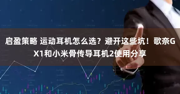 启盈策略 运动耳机怎么选？避开这些坑！歌奈GX1和小米骨传导耳机2使用分享