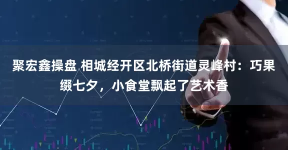 聚宏鑫操盘 相城经开区北桥街道灵峰村：巧果缀七夕，小食堂飘起了艺术香