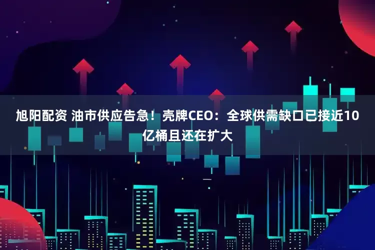 旭阳配资 油市供应告急！壳牌CEO：全球供需缺口已接近10亿桶且还在扩大